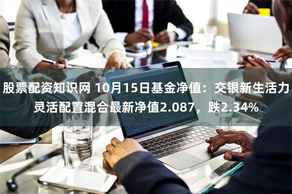 股票配资知识网 10月15日基金净值：交银新生活力灵活配置混合最新净值2.087，跌2.34%
