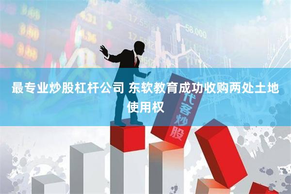 最专业炒股杠杆公司 东软教育成功收购两处土地使用权