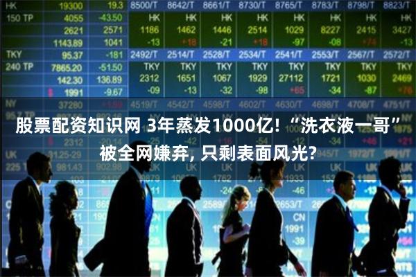 股票配资知识网 3年蒸发1000亿! “洗衣液一哥”被全网嫌弃, 只剩表面风光?
