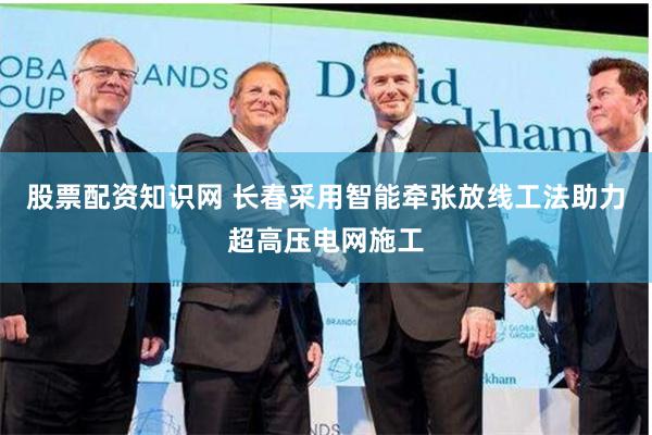 股票配资知识网 长春采用智能牵张放线工法助力超高压电网施工