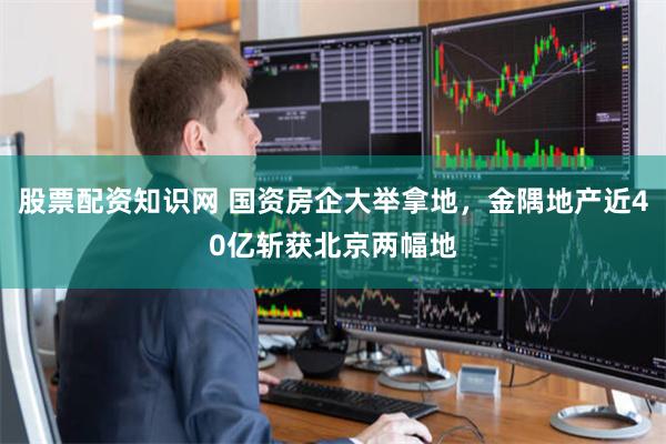 股票配资知识网 国资房企大举拿地，金隅地产近40亿斩获北京两幅地