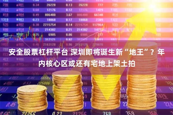 安全股票杠杆平台 深圳即将诞生新“地王”？年内核心区或还有宅地上架土拍