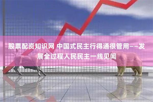 股票配资知识网 中国式民主行得通很管用——发展全过程人民民主一线见闻