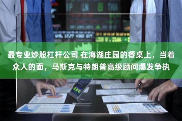 最专业炒股杠杆公司 在海湖庄园的餐桌上，当着众人的面，马斯克与特朗普高级顾问爆发争执