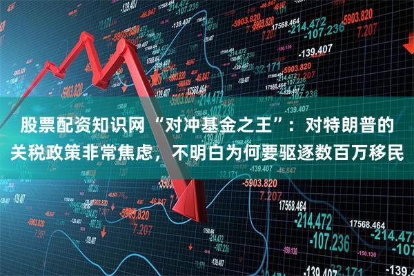 股票配资知识网 “对冲基金之王”：对特朗普的关税政策非常焦虑，不明白为何要驱逐数百万移民