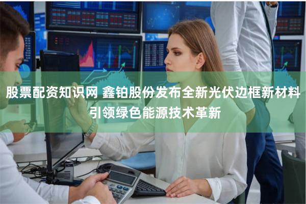 股票配资知识网 鑫铂股份发布全新光伏边框新材料 引领绿色能源技术革新