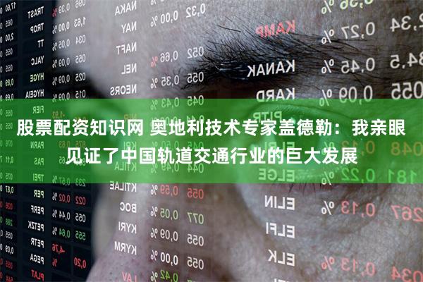 股票配资知识网 奥地利技术专家盖德勒：我亲眼见证了中国轨道交通行业的巨大发展