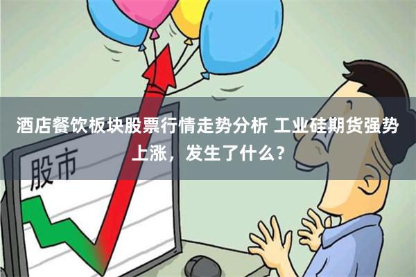酒店餐饮板块股票行情走势分析 工业硅期货强势上涨，发生了什么？