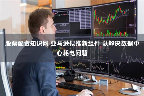 股票配资知识网 亚马逊拟推新组件 以解决数据中心耗电问题
