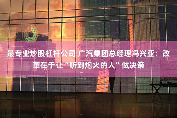 最专业炒股杠杆公司 广汽集团总经理冯兴亚：改革在于让“听到炮火的人”做决策