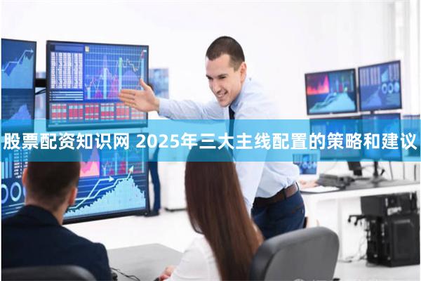 股票配资知识网 2025年三大主线配置的策略和建议