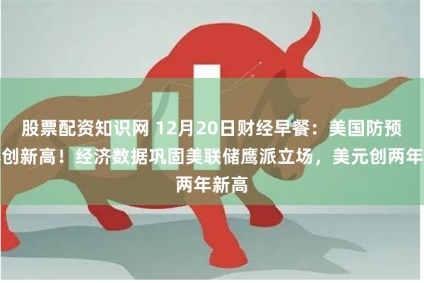 股票配资知识网 12月20日财经早餐：美国防预算再创新高！经济数据巩固美联储鹰派立场，美元创两年新高