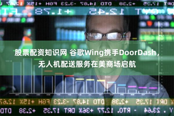 股票配资知识网 谷歌Wing携手DoorDash，无人机配送
