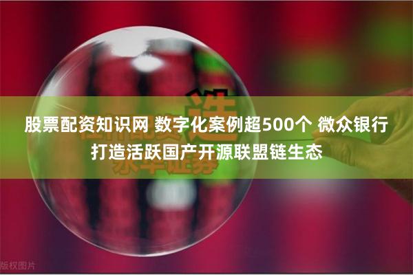 股票配资知识网 数字化案例超500个 微众银行打造活跃国产开